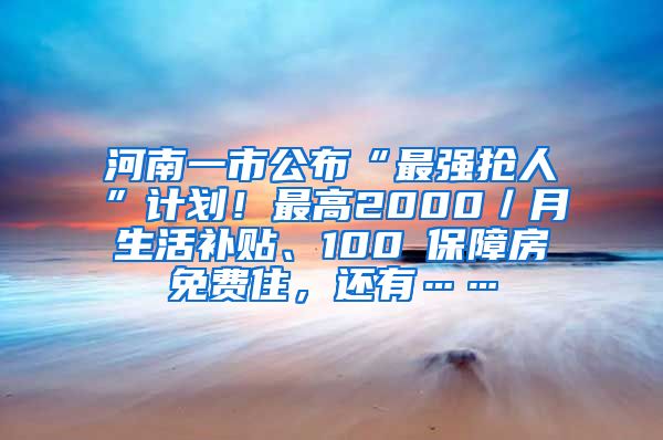 河南一市公布“最强抢人”计划！最高2000／月生活补贴、100㎡保障房免费住，还有……