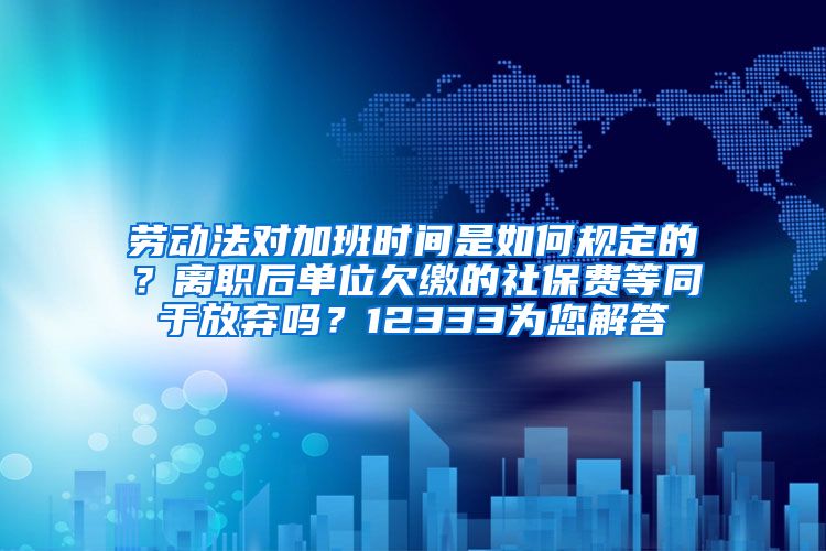 劳动法对加班时间是如何规定的？离职后单位欠缴的社保费等同于放弃吗？12333为您解答