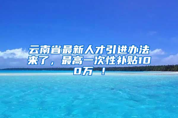 云南省最新人才引进办法来了，最高一次性补贴100万 ！