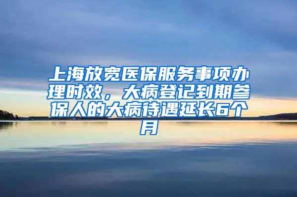 上海放宽医保服务事项办理时效，大病登记到期参保人的大病待遇延长6个月