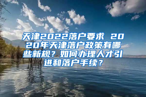 天津2022落户要求 2020年天津落户政策有哪些新规？如何办理人才引进和落户手续？