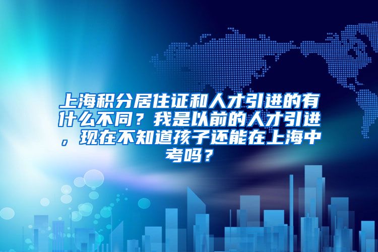 上海积分居住证和人才引进的有什么不同？我是以前的人才引进，现在不知道孩子还能在上海中考吗？