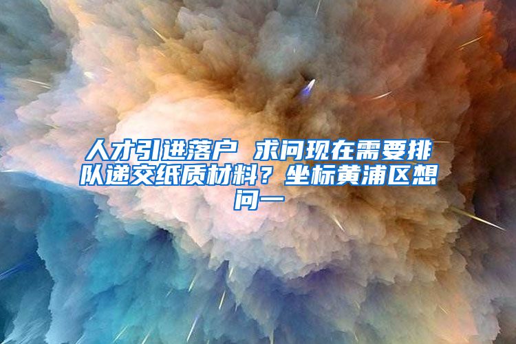 人才引进落户 求问现在需要排队递交纸质材料？坐标黄浦区想问一