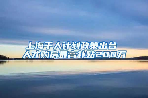 上海千人计划政策出台 人才购房最高补贴200万