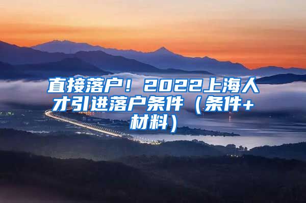 直接落户！2022上海人才引进落户条件（条件+材料）