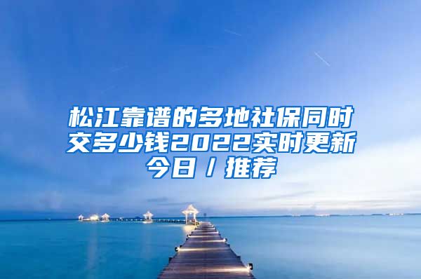 松江靠谱的多地社保同时交多少钱2022实时更新今日／推荐