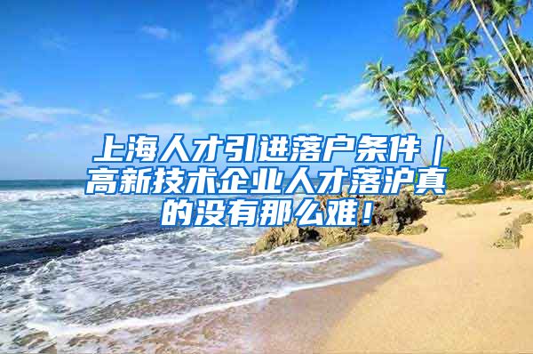 上海人才引进落户条件｜高新技术企业人才落沪真的没有那么难！