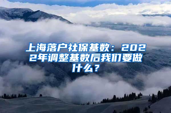 上海落户社保基数：2022年调整基数后我们要做什么？