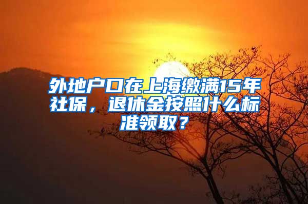 外地户口在上海缴满15年社保，退休金按照什么标准领取？