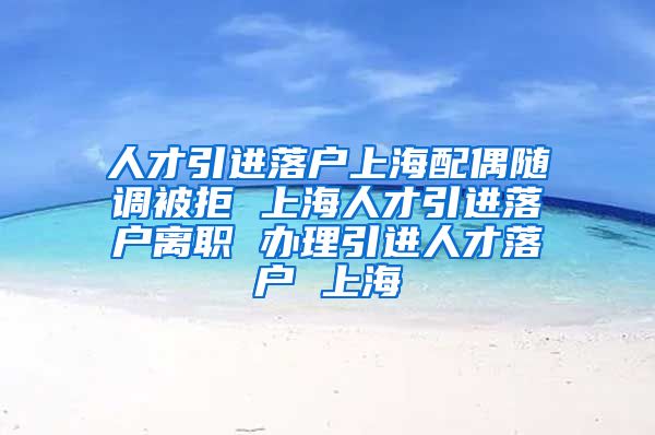 人才引进落户上海配偶随调被拒 上海人才引进落户离职 办理引进人才落户 上海