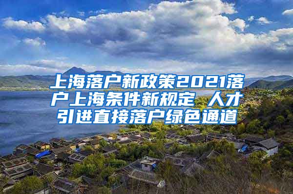 上海落户新政策2021落户上海条件新规定 人才引进直接落户绿色通道