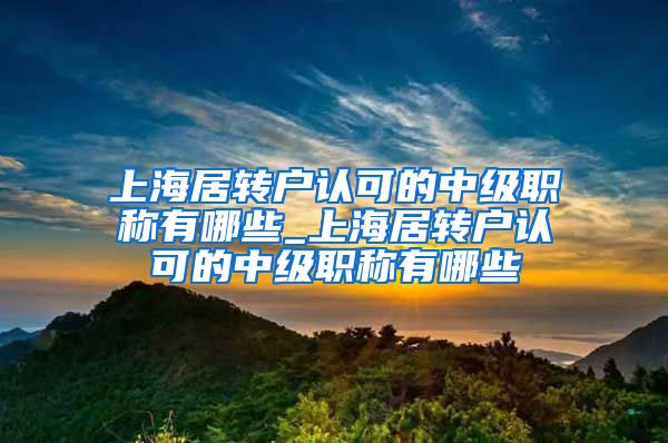 上海居转户认可的中级职称有哪些_上海居转户认可的中级职称有哪些