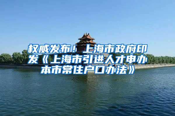 权威发布！上海市政府印发《上海市引进人才申办本市常住户口办法》