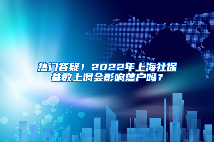 热门答疑！2022年上海社保基数上调会影响落户吗？