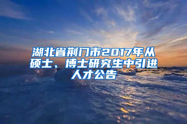 湖北省荆门市2017年从硕士、博士研究生中引进人才公告