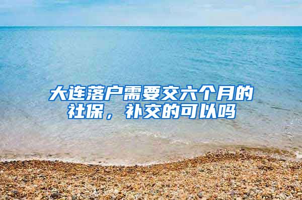 大连落户需要交六个月的社保，补交的可以吗