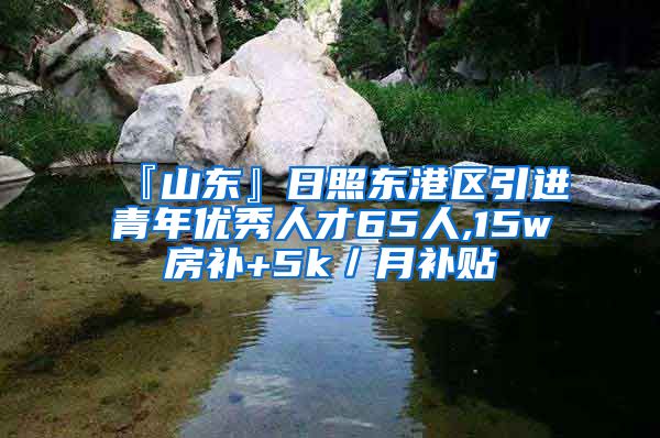 『山东』日照东港区引进青年优秀人才65人,15w房补+5k／月补贴