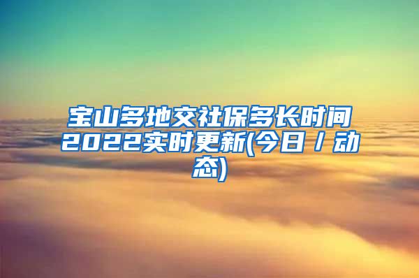 宝山多地交社保多长时间2022实时更新(今日／动态)