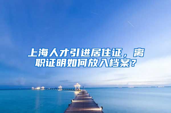 上海人才引进居住证，离职证明如何放入档案？