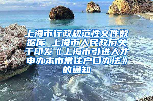 上海市行政规范性文件数据库 上海市人民政府关于印发《上海市引进人才申办本市常住户口办法》的通知