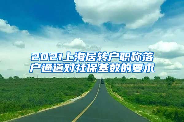 2021上海居转户职称落户通道对社保基数的要求