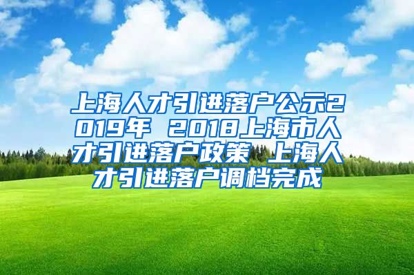 上海人才引进落户公示2019年 2018上海市人才引进落户政策 上海人才引进落户调档完成