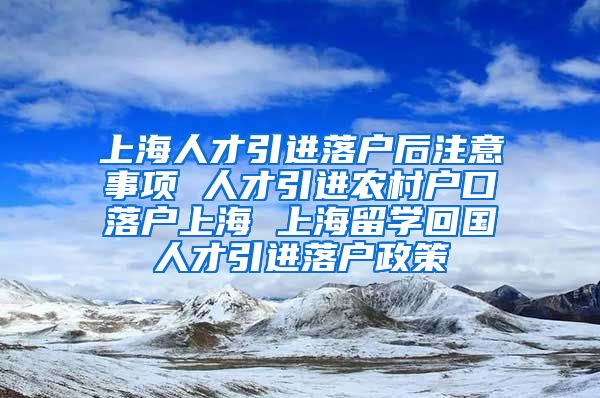 上海人才引进落户后注意事项 人才引进农村户口落户上海 上海留学回国人才引进落户政策