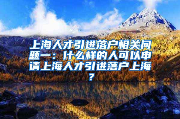 上海人才引进落户相关问题一：什么样的人可以申请上海人才引进落户上海？