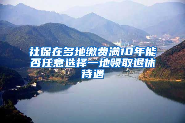 社保在多地缴费满10年能否任意选择一地领取退休待遇