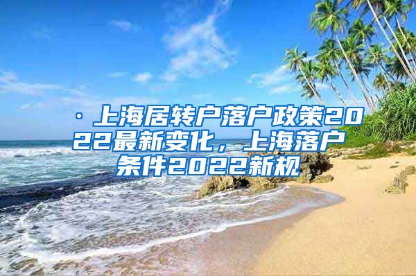 ·上海居转户落户政策2022最新变化，上海落户条件2022新规