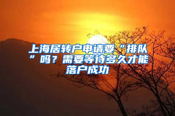 上海居转户申请要“排队”吗？需要等待多久才能落户成功