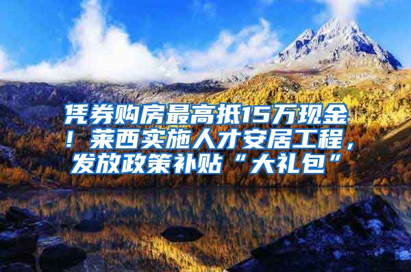 凭券购房最高抵15万现金！莱西实施人才安居工程，发放政策补贴“大礼包”