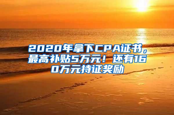 2020年拿下CPA证书，最高补贴5万元！还有160万元持证奖励