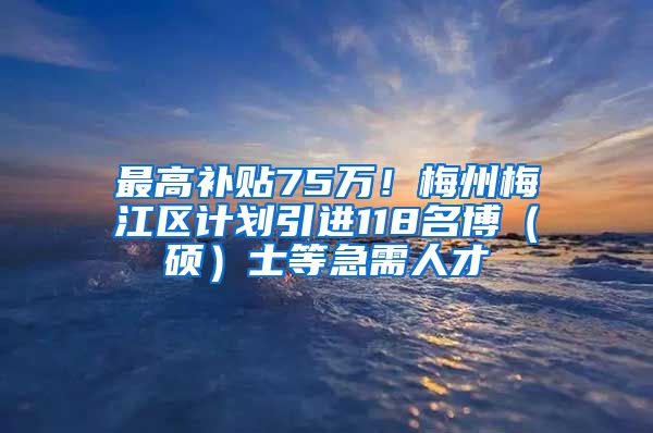 最高补贴75万！梅州梅江区计划引进118名博（硕）士等急需人才