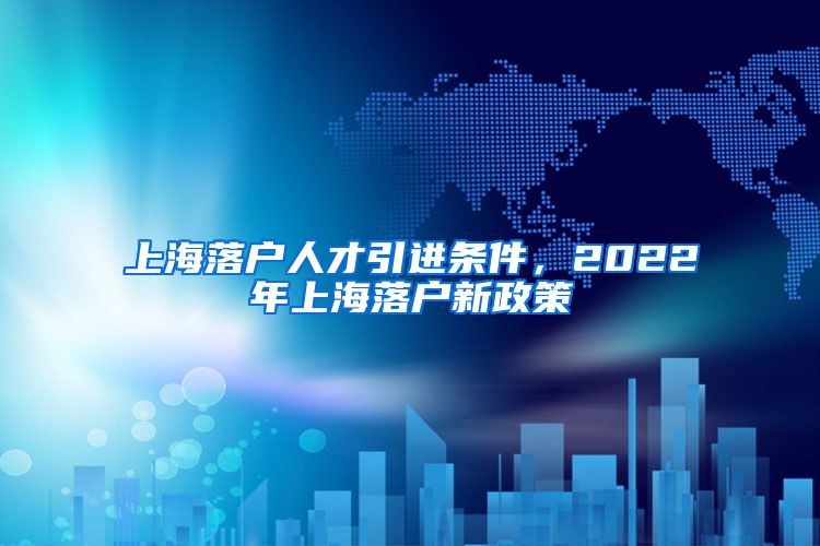 上海落户人才引进条件，2022年上海落户新政策