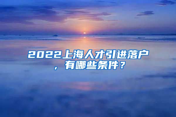 2022上海人才引进落户，有哪些条件？