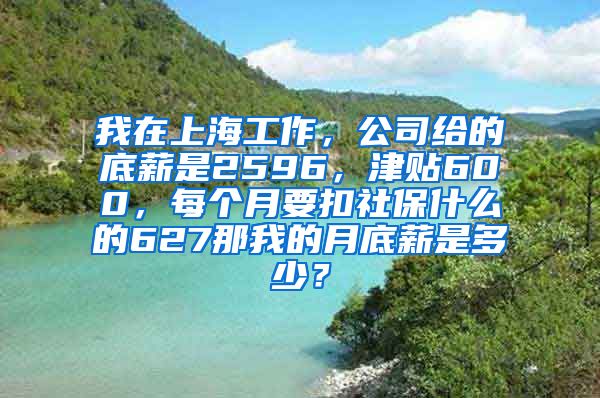 我在上海工作，公司给的底薪是2596，津贴600，每个月要扣社保什么的627那我的月底薪是多少？