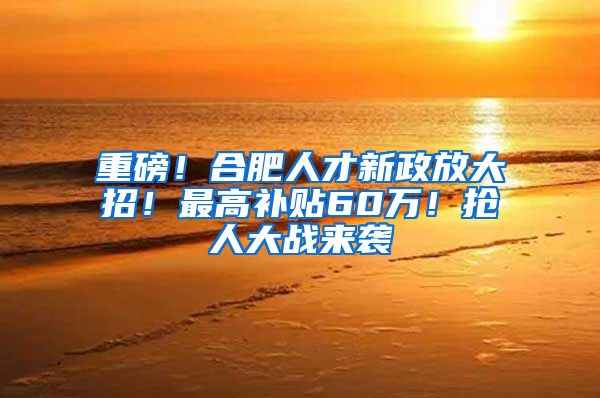 重磅！合肥人才新政放大招！最高补贴60万！抢人大战来袭