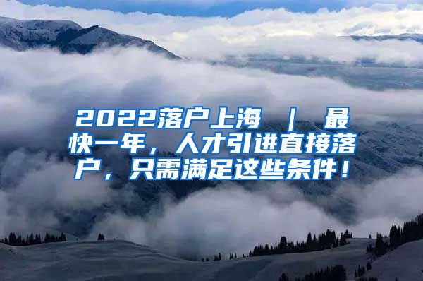 2022落户上海 ｜ 最快一年，人才引进直接落户，只需满足这些条件！