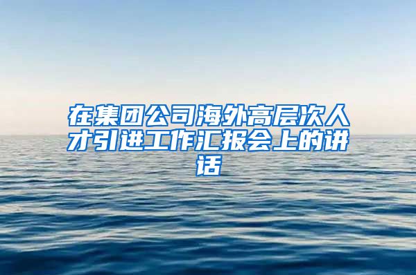 在集团公司海外高层次人才引进工作汇报会上的讲话