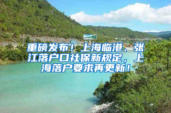 重磅发布！上海临港、张江落户口社保新规定，上海落户要求再更新！