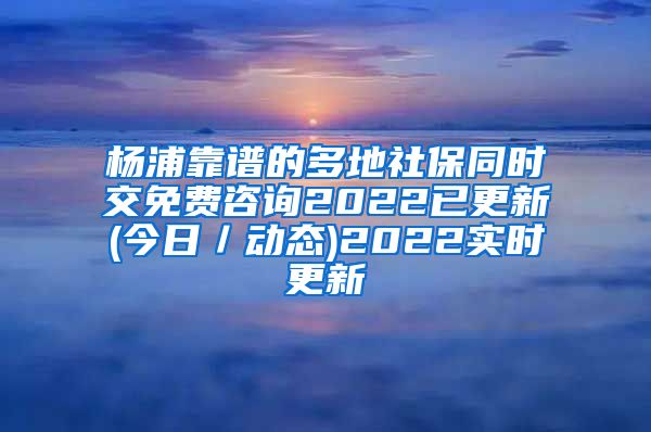 杨浦靠谱的多地社保同时交免费咨询2022已更新(今日／动态)2022实时更新