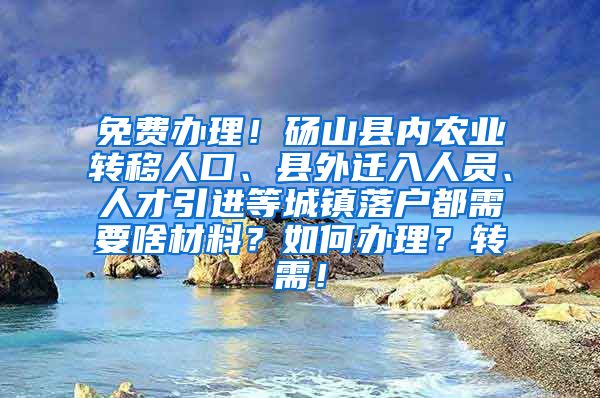 免费办理！砀山县内农业转移人口、县外迁入人员、人才引进等城镇落户都需要啥材料？如何办理？转需！