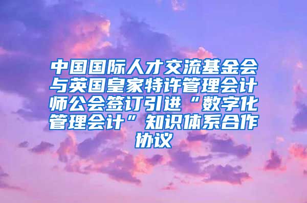 中国国际人才交流基金会与英国皇家特许管理会计师公会签订引进“数字化管理会计”知识体系合作协议