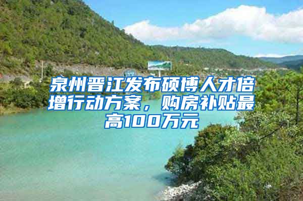 泉州晋江发布硕博人才倍增行动方案，购房补贴最高100万元