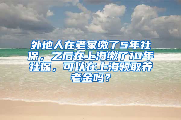 外地人在老家缴了5年社保，之后在上海缴了10年社保，可以在上海领取养老金吗？