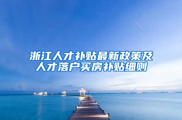 浙江人才补贴最新政策及人才落户买房补贴细则