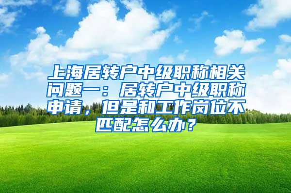 上海居转户中级职称相关问题一：居转户中级职称申请，但是和工作岗位不匹配怎么办？