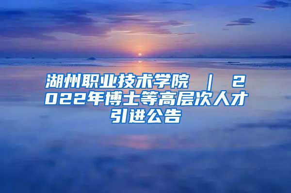 湖州职业技术学院 ｜ 2022年博士等高层次人才引进公告