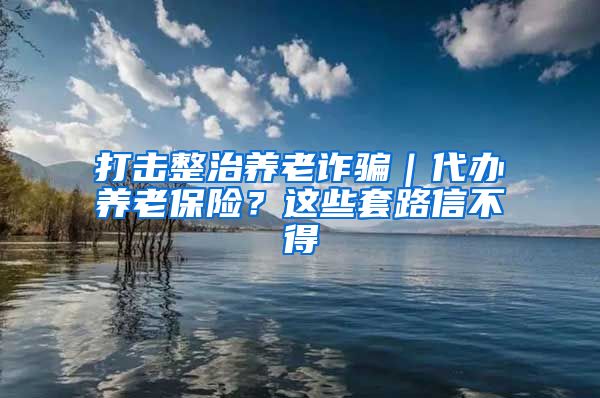 打击整治养老诈骗｜代办养老保险？这些套路信不得